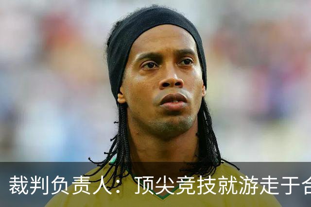 裁判负责人：顶尖竞技就游走于合法与非法的边缘 吹罚总会有争议